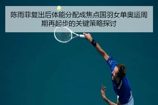 陈雨菲复出后体能分配成焦点国羽女单奥运周期再起步的关键策略探讨